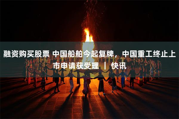 融资购买股票 中国船舶今起复牌，中国重工终止上市申请获受理 ｜ 快讯