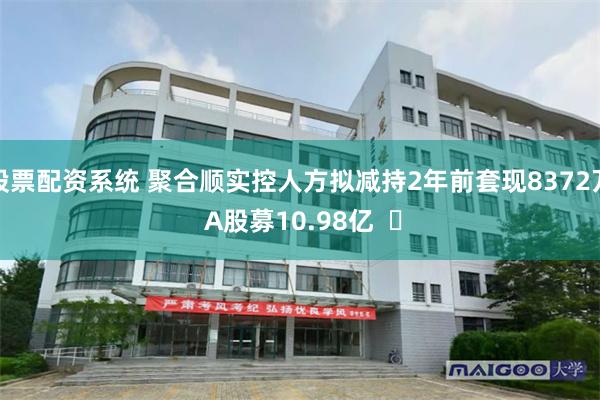 股票配资系统 聚合顺实控人方拟减持2年前套现8372万 A股募10.98亿  ​