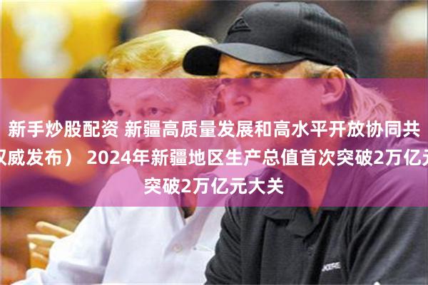 新手炒股配资 新疆高质量发展和高水平开放协同共进（权威发布） 2024年新疆地区生产总值首次突破2万亿元大关