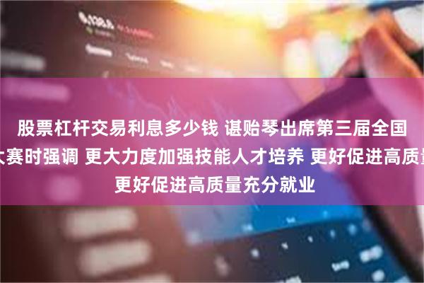 股票杠杆交易利息多少钱 谌贻琴出席第三届全国职业技能大赛时强调 更大力度加强技能人才培养 更好促进高质量充分就业