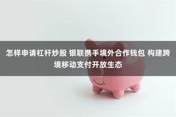 怎样申请杠杆炒股 银联携手境外合作钱包 构建跨境移动支付开放生态