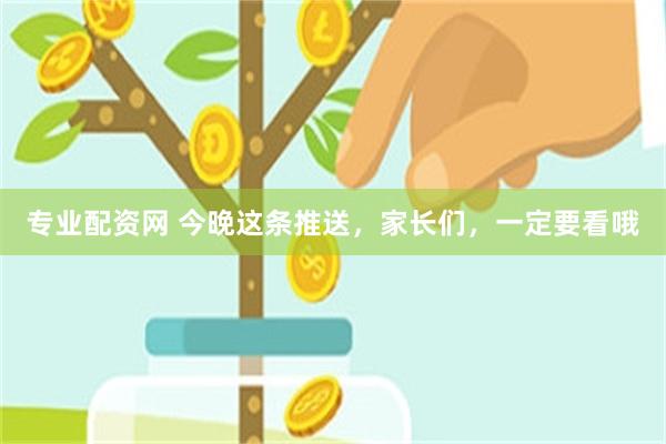 专业配资网 今晚这条推送，家长们，一定要看哦