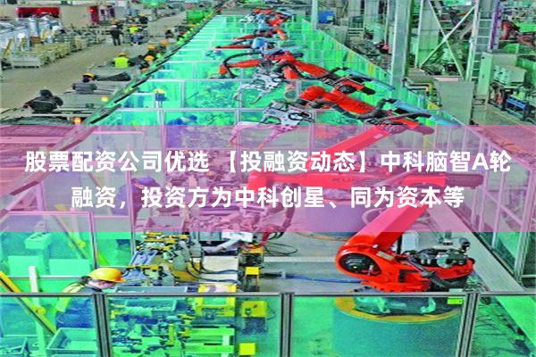 股票配资公司优选 【投融资动态】中科脑智A轮融资，投资方为中科创星、同为资本等