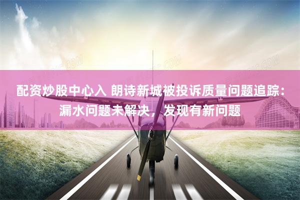 配资炒股中心入 朗诗新城被投诉质量问题追踪：漏水问题未解决，发现有新问题
