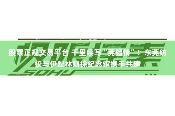 股票正规交易平台 千里续写“莞疆情”！东莞纺校与伊犁林则徐纪念馆携手共建