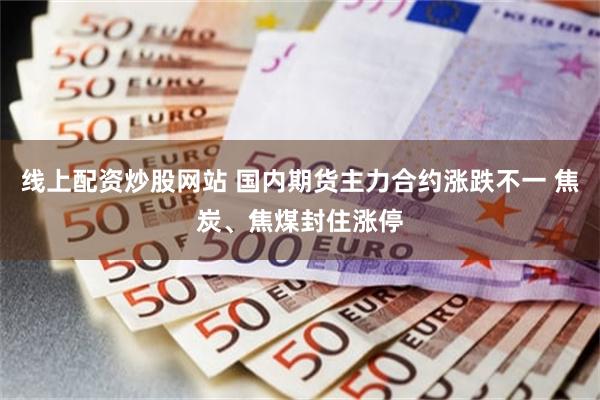 线上配资炒股网站 国内期货主力合约涨跌不一 焦炭、焦煤封住涨停
