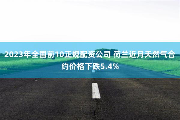 2023年全国前10正规配资公司 荷兰近月天然气合约价格下跌5.4%