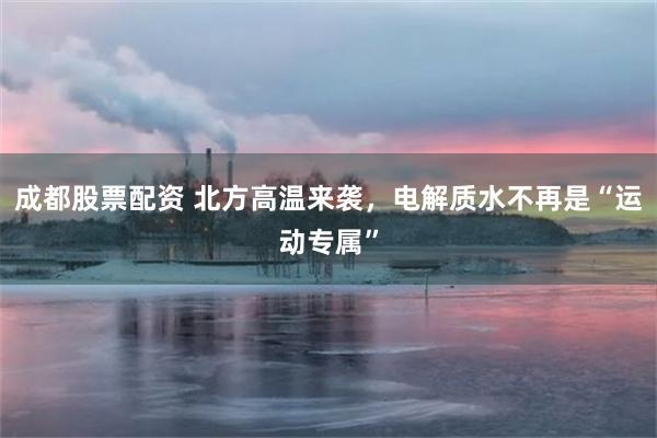 成都股票配资 北方高温来袭,电解质水不再是“运动专属”