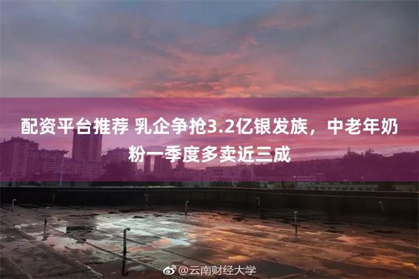 配资平台推荐 乳企争抢3.2亿银发族,中老年奶粉一季度多卖近三成