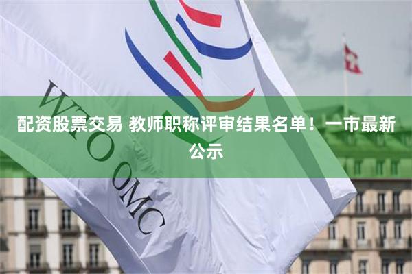 配资股票交易 教师职称评审结果名单！一市最新公示