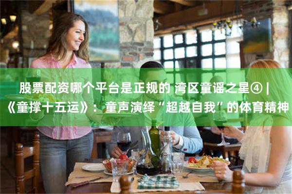 股票配资哪个平台是正规的 湾区童谣之星④ | 《童撑十五运》:童声演绎“超越自我”的体育精神