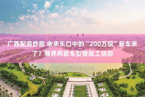 广西配资炒股 余承东口中的“200万级”新车来了？尊界两款车型登陆工信部