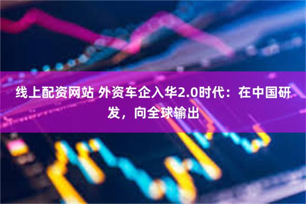 线上配资网站 外资车企入华2.0时代：在中国研发，向全球输出