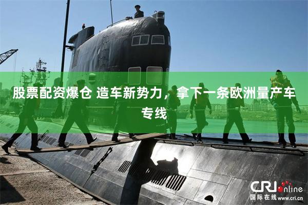 股票配资爆仓 造车新势力，拿下一条欧洲量产车专线