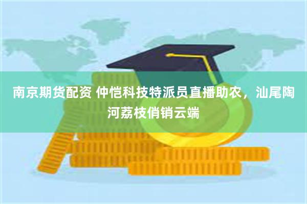 南京期货配资 仲恺科技特派员直播助农，汕尾陶河荔枝俏销云端