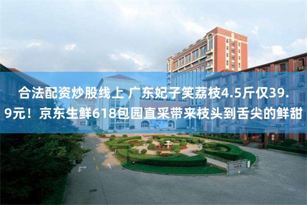 合法配资炒股线上 广东妃子笑荔枝4.5斤仅39.9元！京东生鲜618包园直采带来枝头到舌尖的鲜甜