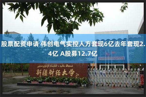 股票配资申请 伟创电气实控人方套现6亿去年套现2.4亿 A股募12.7亿