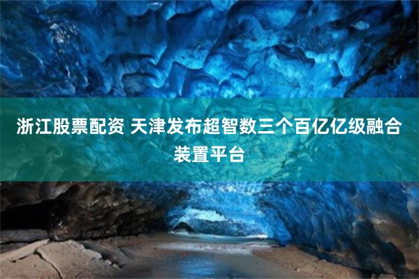 浙江股票配资 天津发布超智数三个百亿亿级融合装置平台