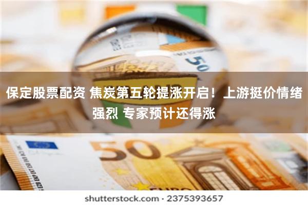 保定股票配资 焦炭第五轮提涨开启！上游挺价情绪强烈 专家预计还得涨