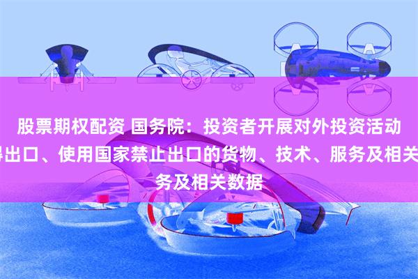 股票期权配资 国务院：投资者开展对外投资活动 不得出口、使用国家禁止出口的货物、技术、服务及相关数据