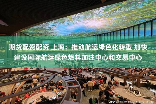 期货配资配资 上海：推动航运绿色化转型 加快建设国际航运绿色燃料加注中心和交易中心