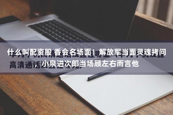 什么叫配资股 香会名场面！解放军当面灵魂拷问，小泉进次郎当场顾左右而言他