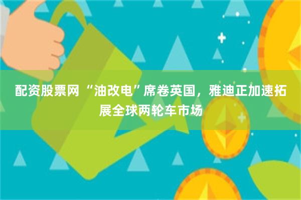 配资股票网 “油改电”席卷英国,雅迪正加速拓展全球两轮车市场