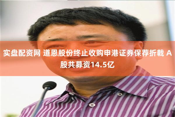 实盘配资网 道恩股份终止收购申港证券保荐折戟 A股共募资14.5亿