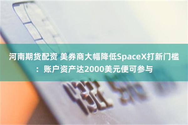 河南期货配资 美券商大幅降低SpaceX打新门槛:账户资产达2000美元便可参与