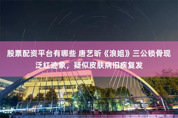 股票配资平台有哪些 唐艺昕《浪姐》三公锁骨现泛红迹象，疑似皮肤病旧疾复发