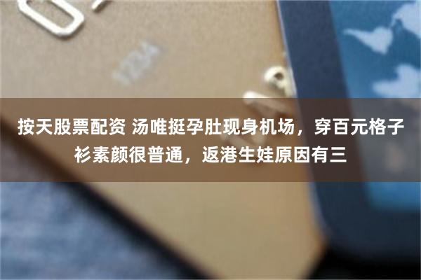 按天股票配资 汤唯挺孕肚现身机场，穿百元格子衫素颜很普通，返港生娃原因有三