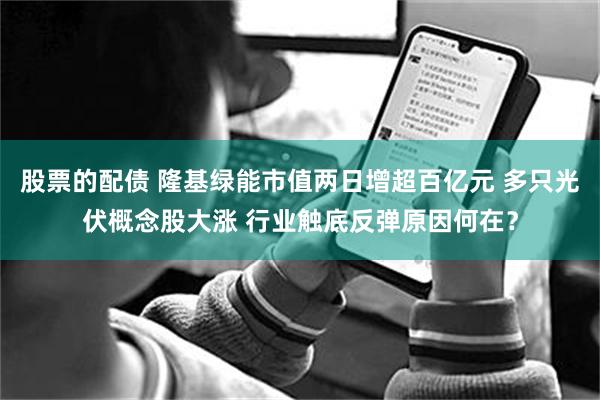 股票的配债 隆基绿能市值两日增超百亿元 多只光伏概念股大涨 行业触底反弹原因何在？