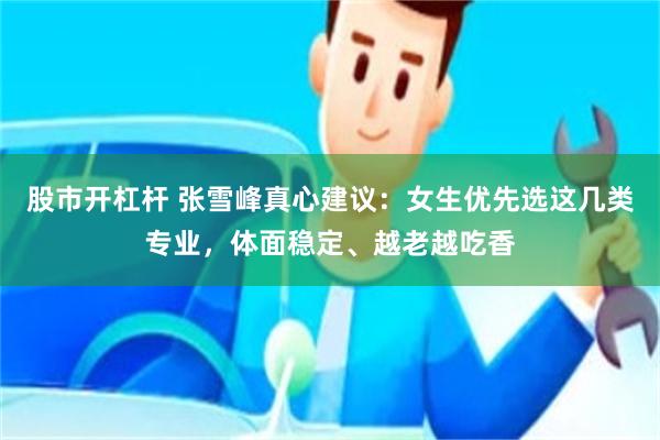 股市开杠杆 张雪峰真心建议：女生优先选这几类专业，体面稳定、越老越吃香