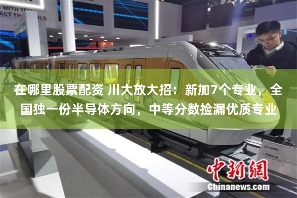 在哪里股票配资 川大放大招：新加7个专业，全国独一份半导体方向，中等分数捡漏优质专业