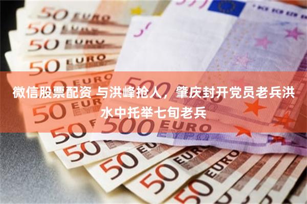 微信股票配资 与洪峰抢人，肇庆封开党员老兵洪水中托举七旬老兵