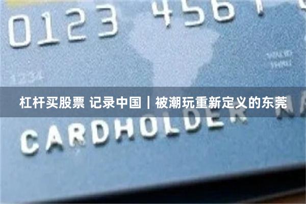 杠杆买股票 记录中国｜被潮玩重新定义的东莞