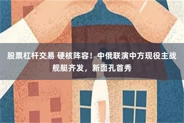 股票杠杆交易 硬核阵容！中俄联演中方现役主战舰艇齐发，新面孔首秀