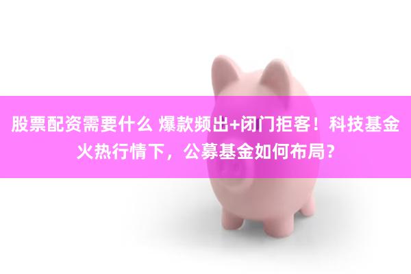 股票配资需要什么 爆款频出+闭门拒客！科技基金火热行情下，公募基金如何布局？