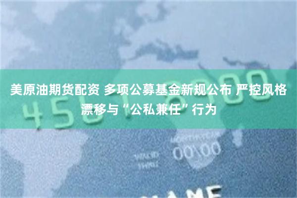 美原油期货配资 多项公募基金新规公布 严控风格漂移与“公私兼任”行为