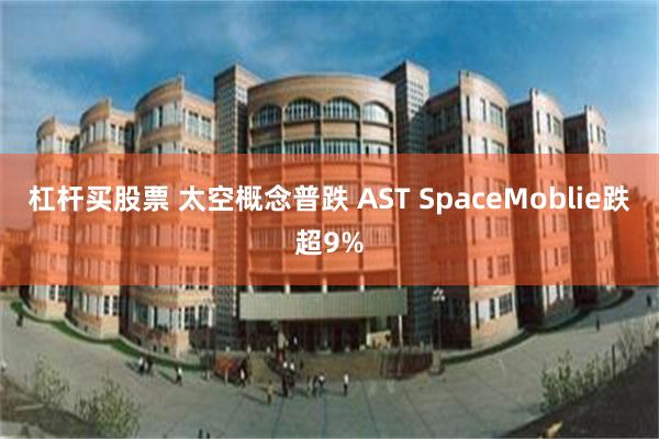 杠杆买股票 太空概念普跌 AST SpaceMoblie跌超9%