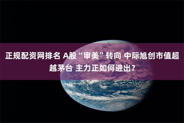 正规配资网排名 A股“审美”转向 中际旭创市值超越茅台 主力正如何进出？