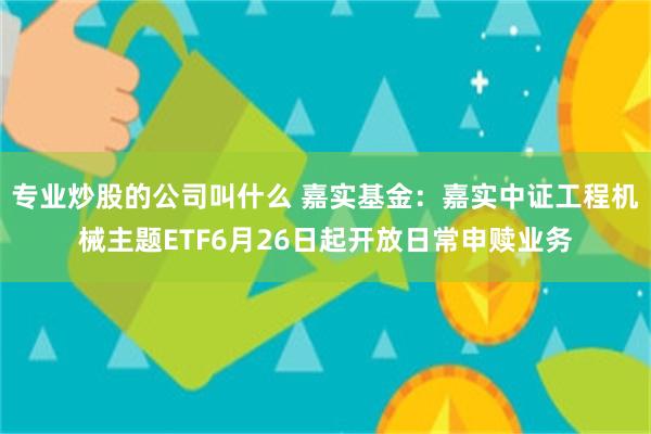 专业炒股的公司叫什么 嘉实基金：嘉实中证工程机械主题ETF6月26日起开放日常申赎业务