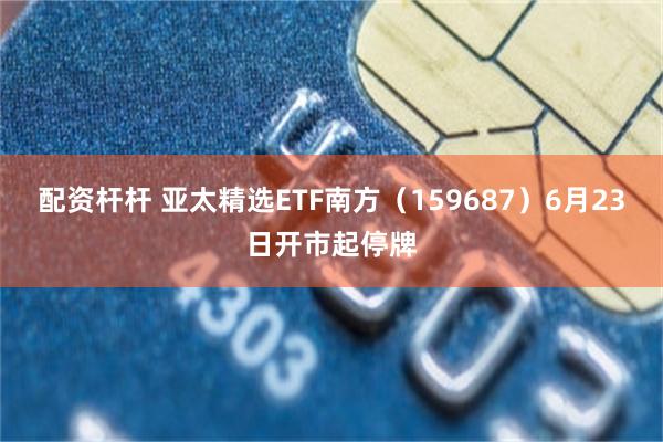 配资杆杆 亚太精选ETF南方（159687）6月23日开市起停牌