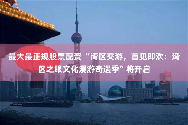 最大最正规股票配资 “湾区交游，首见即欢：湾区之眼文化漫游奇遇季”将开启