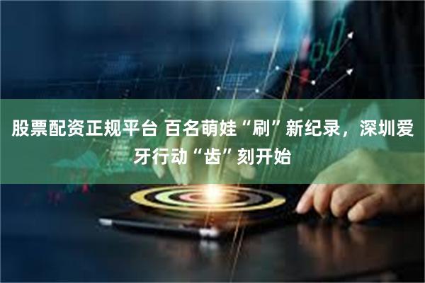 股票配资正规平台 百名萌娃“刷”新纪录，深圳爱牙行动“齿”刻开始
