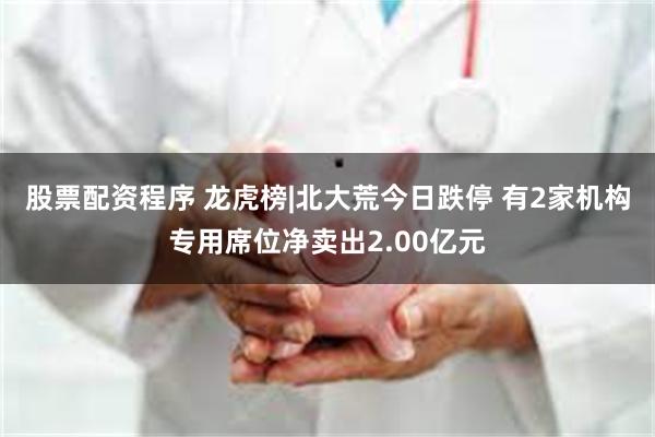 股票配资程序 龙虎榜|北大荒今日跌停 有2家机构专用席位净卖出2.00亿元