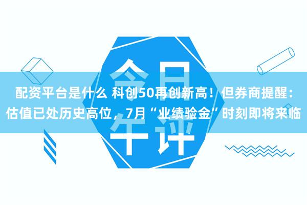 配资平台是什么 科创50再创新高！但券商提醒：估值已处历史高位，7月“业绩验金”时刻即将来临