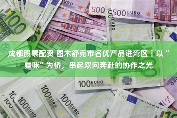 成都股票配资 图木舒克市名优产品进湾区｜以“疆味”为桥，串起双向奔赴的协作之光
