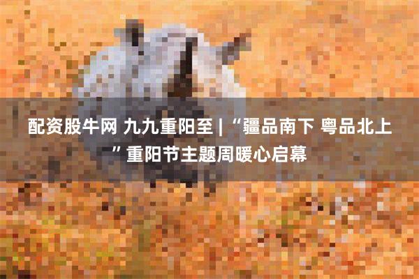 配资股牛网 九九重阳至 | “疆品南下 粤品北上”重阳节主题周暖心启幕