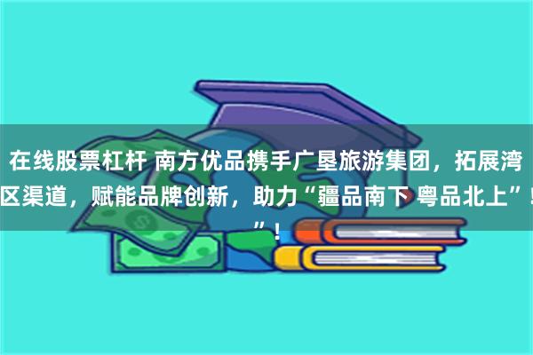 在线股票杠杆 南方优品携手广垦旅游集团，拓展湾区渠道，赋能品牌创新，助力“疆品南下 粤品北上”！